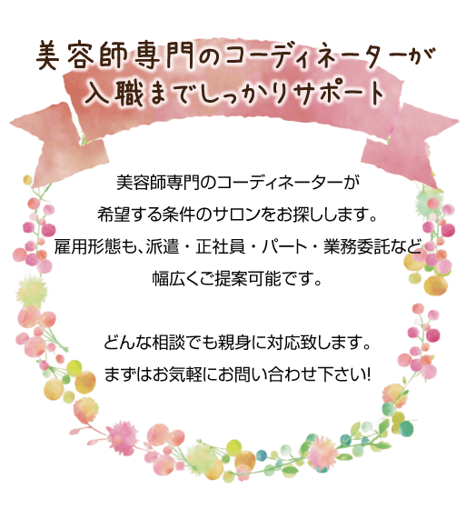 美容師専門のコーディネーターが希望する条件のサロンをお探しします。雇用形態も、派遣、正社員、パート、業務委託など幅広くご提案可能です。