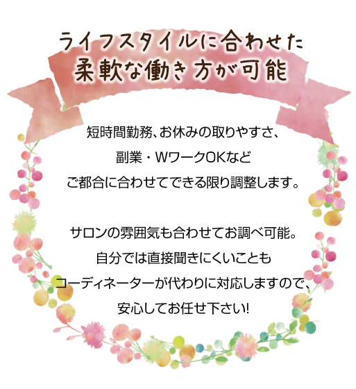 短時間勤務、お休みの取りやすさ、副業、WワークOKなどご都合に合わせてできる限り調整します。サロンの雰囲気も合わせてお調べ可能。