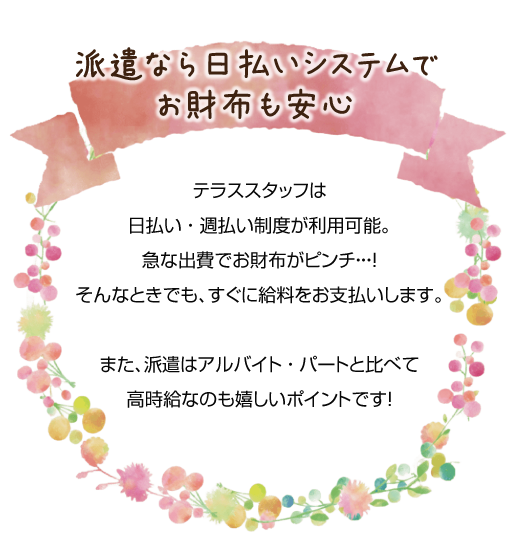 テラススタッフは日払い、週払い制度が利用可能。急な出費でお財布がピンチ。そんなときでも、すぐに給料をお支払いします。