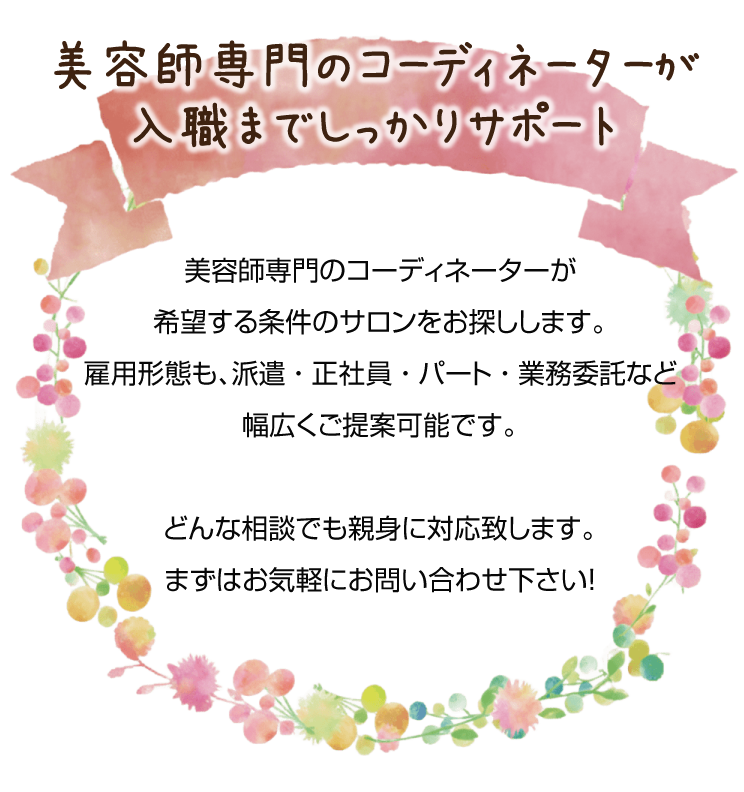 美容師専門のコーディネーターが希望する条件のサロンをお探しします。雇用形態も、派遣 ・ 正社員 ・ パート ・ 業務委託など幅広くご提案可能です。